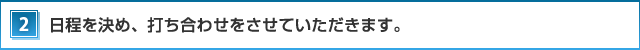 2．日程を決め、打ち合わせをさせていただきます。